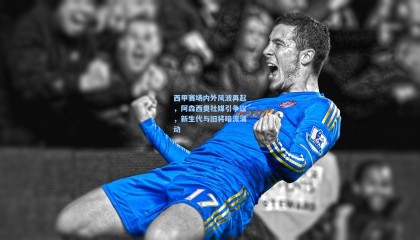 西甲赛场内外风波再起，阿森西奥社媒引争议，新生代与旧将暗流涌动