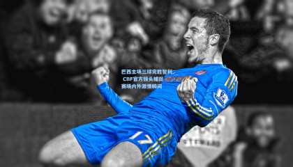 巴西主场三球完胜智利 CBF官方镜头捕捉赛场内外激情瞬间